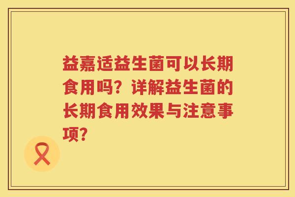 益嘉适益生菌可以长期食用吗？详解益生菌的长期食用效果与注意事项？