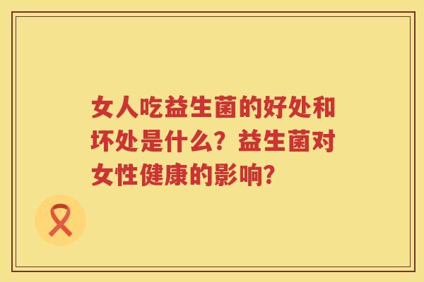 女人吃益生菌的好处和坏处是什么?益生菌对女性健康的影响? 女人吃益生菌的好处和坏处是什么?益生菌对女性健康的影响?