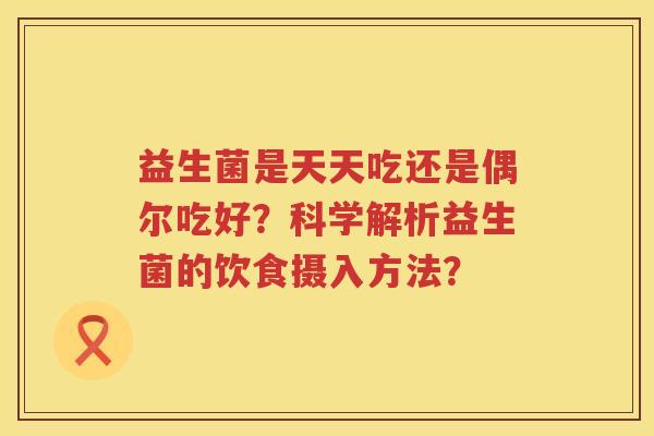 益生菌是天天吃还是偶尔吃好?科学解析益生菌的饮食摄入方法? 益生菌是天天吃还是偶尔吃好?科学解析益生菌的饮食摄入方法?