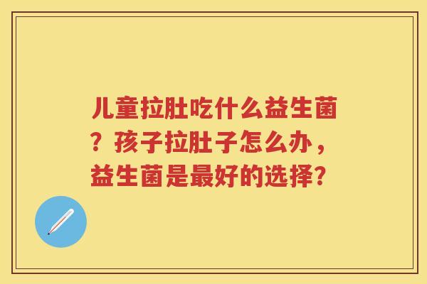 儿童拉肚吃什么益生菌?孩子拉肚子怎么办,益生菌是好的选择? 儿童拉肚吃什么益生菌?孩子拉肚子怎么办,益生菌是好的选择?