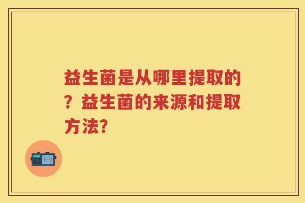 益生菌是从哪里提取的?益生菌的来源和提取方法? 益生菌是从哪里提取的?益生菌的来源和提取方法?