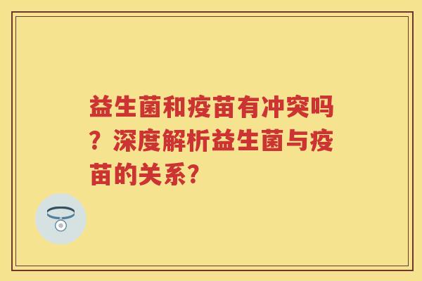 益生菌和疫苗有冲突吗?深度解析益生菌与疫苗的关系? 益生菌和疫苗有冲突吗?深度解析益生菌与疫苗的关系?