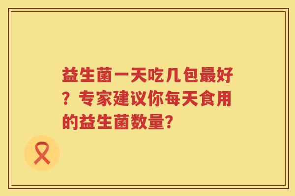 益生菌一天吃几包好?专家建议你每天食用的益生菌数量? 益生菌一天吃几包好?专家建议你每天食用的益生菌数量?