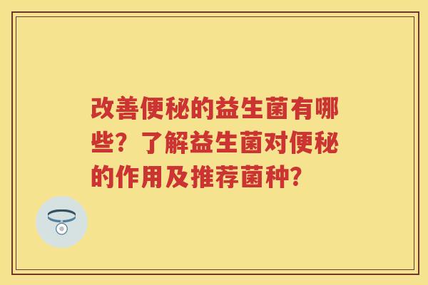 改善的益生菌有哪些?了解益生菌对的作用及推荐菌种? 改善的益生菌有哪些?了解益生菌对的作用及推荐菌种?