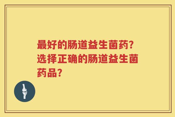 好的肠道益生菌药?选择正确的肠道益生菌药品? 好的肠道益生菌药?选择正确的肠道益生菌药品?