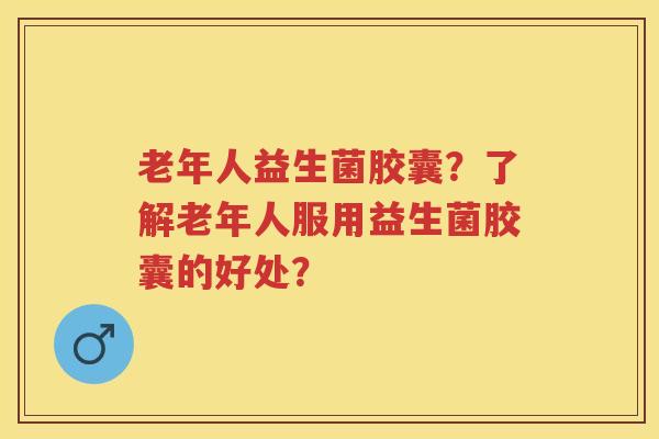 老年人益生菌胶囊?了解老年人服用益生菌胶囊的好处? 老年人益生菌胶囊?了解老年人服用益生菌胶囊的好处?