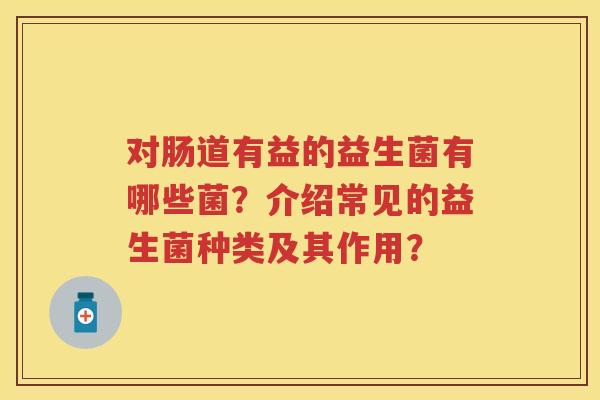 对肠道有益的益生菌有哪些菌？介绍常见的益生菌种类及其作用？