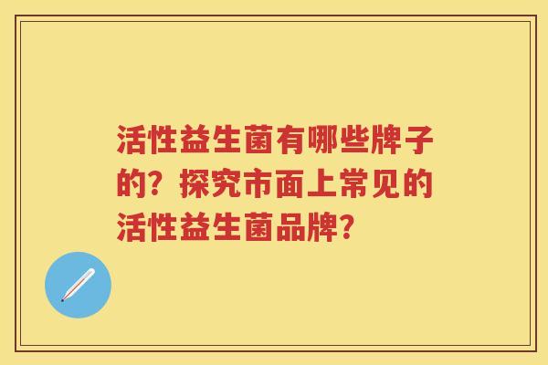 活性益生菌有哪些牌子的?探究市面上常见的活性益生菌品牌? 活性益生菌有哪些牌子的?探究市面上常见的活性益生菌品牌?