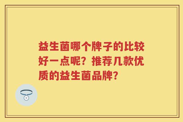益生菌哪个牌子的比较好一点呢?推荐几款优质的益生菌品牌? 益生菌哪个牌子的比较好一点呢?推荐几款优质的益生菌品牌?