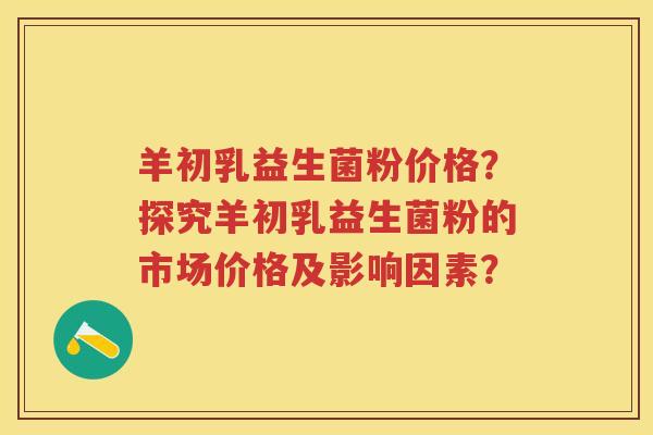 羊初乳益生菌粉价格?探究羊初乳益生菌粉的市场价格及影响因素? 羊初乳益生菌粉价格?探究羊初乳益生菌粉的市场价格及影响因素?