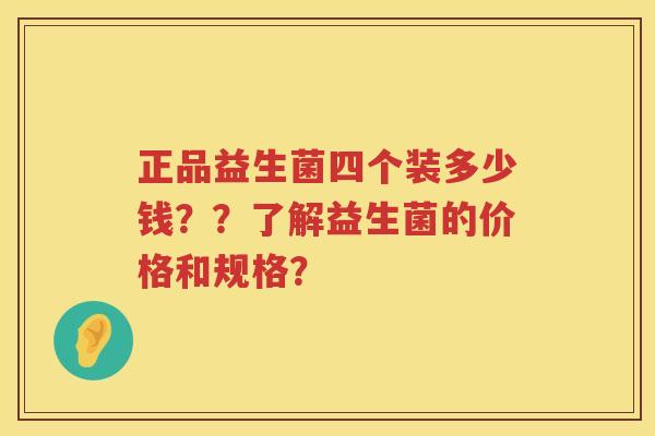 正品益生菌四个装多少钱??了解益生菌的价格和规格? 正品益生菌四个装多少钱??了解益生菌的价格和规格?