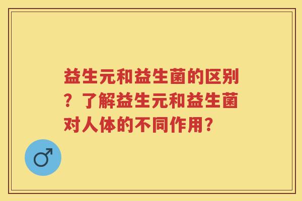 益生元和益生菌的区别?了解益生元和益生菌对人体的不同作用? 益生元和益生菌的区别?了解益生元和益生菌对人体的不同作用?