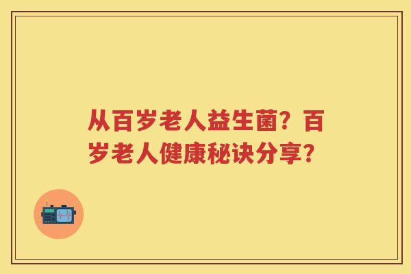 从百岁老人益生菌?百岁老人健康秘诀分享? 从百岁老人益生菌?百岁老人健康秘诀分享?