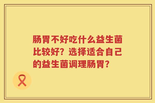 肠胃不好吃什么益生菌比较好?选择适合自己的益生菌调理肠胃? 肠胃不好吃什么益生菌比较好?选择适合自己的益生菌调理肠胃?