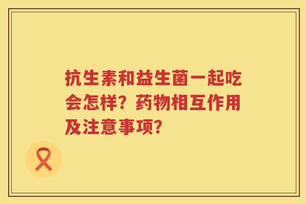 抗生素和益生菌一起吃会怎样?相互作用及注意事项? 抗生素和益生菌一起吃会怎样?相互作用及注意事项?