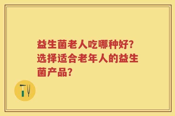 益生菌老人吃哪种好?选择适合老年人的益生菌产品? 益生菌老人吃哪种好?选择适合老年人的益生菌产品?