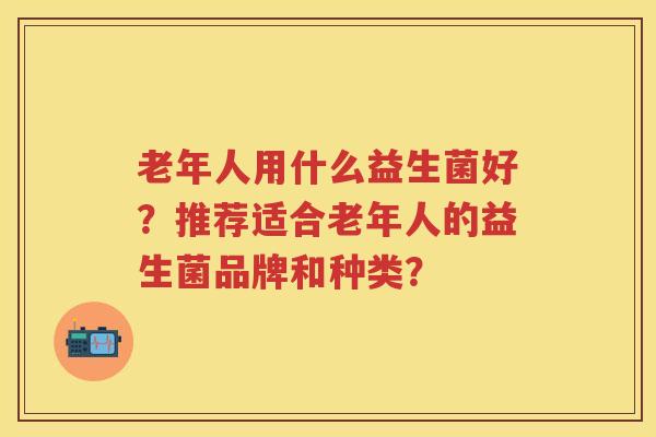老年人用什么益生菌好？推荐适合老年人的益生菌品牌和种类？