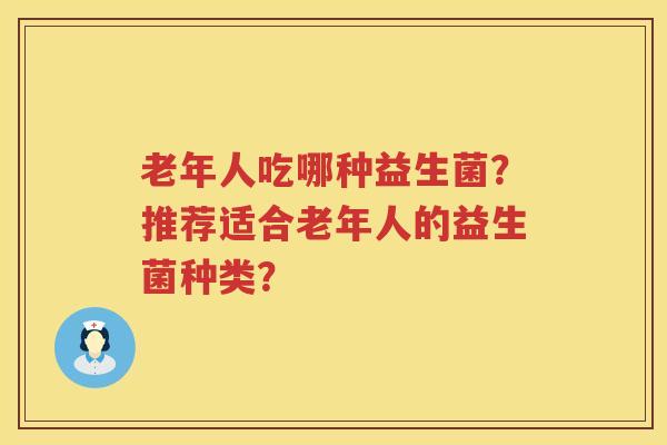 老年人吃哪种益生菌?推荐适合老年人的益生菌种类? 老年人吃哪种益生菌?推荐适合老年人的益生菌种类?