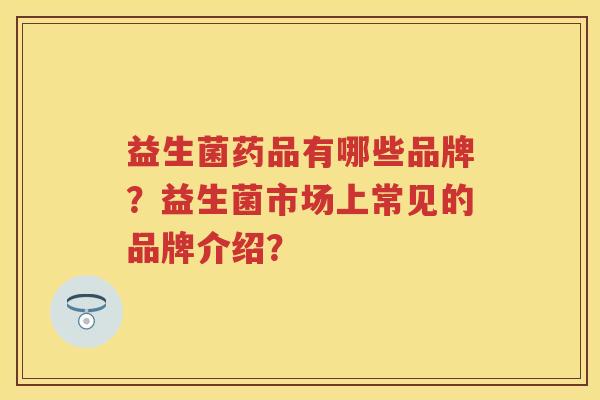 益生菌药品有哪些品牌?益生菌市场上常见的品牌介绍? 益生菌药品有哪些品牌?益生菌市场上常见的品牌介绍?