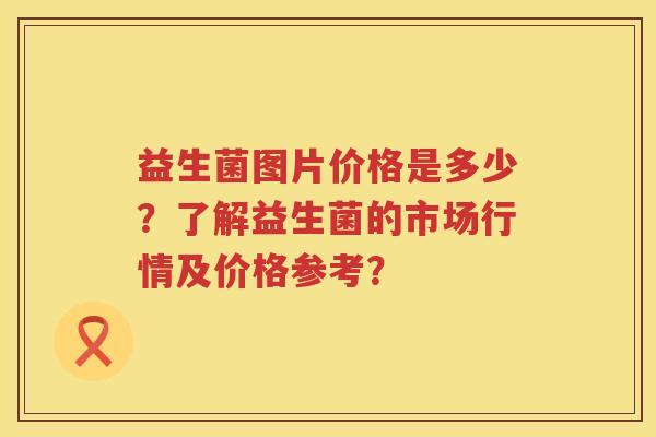 益生菌图片价格是多少?了解益生菌的市场行情及价格参考? 益生菌图片价格是多少?了解益生菌的市场行情及价格参考?