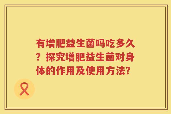 有增肥益生菌吗吃多久?探究增肥益生菌对身体的作用及使用方法? 有增肥益生菌吗吃多久?探究增肥益生菌对身体的作用及使用方法?