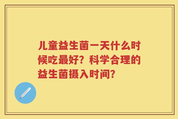 儿童益生菌一天什么时候吃好?科学合理的益生菌摄入时间? 儿童益生菌一天什么时候吃好?科学合理的益生菌摄入时间?