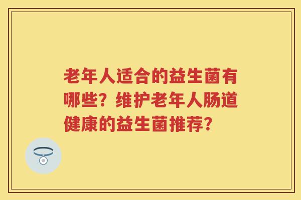 老年人适合的益生菌有哪些?维护老年人肠道健康的益生菌推荐? 老年人适合的益生菌有哪些?维护老年人肠道健康的益生菌推荐?