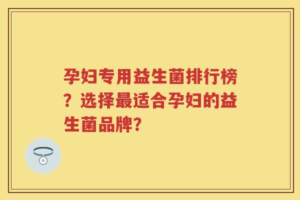 孕妇专用益生菌排行榜?选择适合孕妇的益生菌品牌? 孕妇专用益生菌排行榜?选择适合孕妇的益生菌品牌?