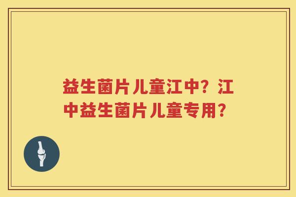 益生菌片儿童江中?江中益生菌片儿童专用? 益生菌片儿童江中?江中益生菌片儿童专用?