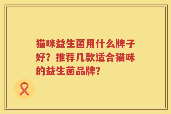 猫咪益生菌用什么牌子好?推荐几款适合猫咪的益生菌品牌? 猫咪益生菌用什么牌子好?推荐几款适合猫咪的益生菌品牌?