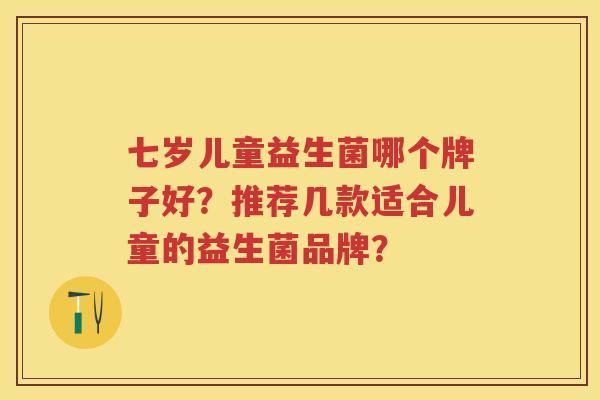 七岁儿童益生菌哪个牌子好?推荐几款适合儿童的益生菌品牌? 七岁儿童益生菌哪个牌子好?推荐几款适合儿童的益生菌品牌?