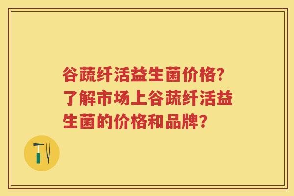 谷蔬纤活益生菌价格?了解市场上谷蔬纤活益生菌的价格和品牌? 谷蔬纤活益生菌价格?了解市场上谷蔬纤活益生菌的价格和品牌?