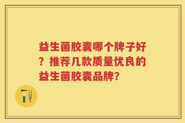 益生菌胶囊哪个牌子好?推荐几款质量优良的益生菌胶囊品牌? 益生菌胶囊哪个牌子好?推荐几款质量优良的益生菌胶囊品牌?