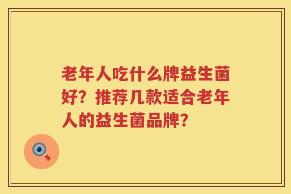 老年人吃什么牌益生菌好?推荐几款适合老年人的益生菌品牌? 老年人吃什么牌益生菌好?推荐几款适合老年人的益生菌品牌?