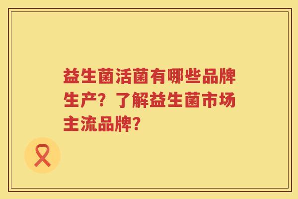 益生菌活菌有哪些品牌生产?了解益生菌市场主流品牌? 益生菌活菌有哪些品牌生产?了解益生菌市场主流品牌?