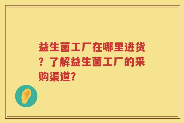 益生菌工厂在哪里进货?了解益生菌工厂的采购渠道? 益生菌工厂在哪里进货?了解益生菌工厂的采购渠道?