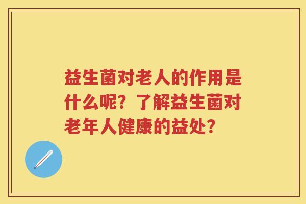 益生菌对老人的作用是什么呢？了解益生菌对老年人健康的益处？