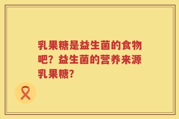 乳果糖是益生菌的食物吧?益生菌的营养来源乳果糖? 乳果糖是益生菌的食物吧?益生菌的营养来源乳果糖?
