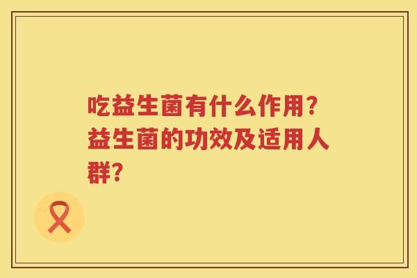 吃益生菌有什么作用?益生菌的功效及适用人群? 吃益生菌有什么作用?益生菌的功效及适用人群?