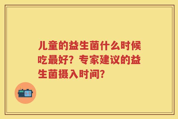 儿童的益生菌什么时候吃好?专家建议的益生菌摄入时间? 儿童的益生菌什么时候吃好?专家建议的益生菌摄入时间?
