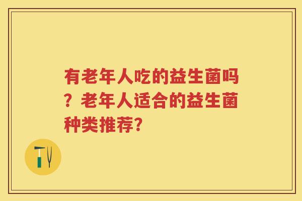 有老年人吃的益生菌吗?老年人适合的益生菌种类推荐? 有老年人吃的益生菌吗?老年人适合的益生菌种类推荐?