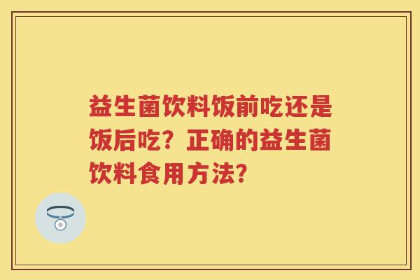 益生菌饮料饭前吃还是饭后吃?正确的益生菌饮料食用方法? 益生菌饮料饭前吃还是饭后吃?正确的益生菌饮料食用方法?