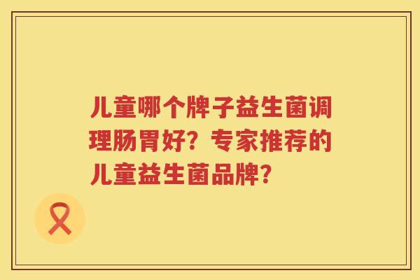 儿童哪个牌子益生菌调理肠胃好?专家推荐的儿童益生菌品牌? 儿童哪个牌子益生菌调理肠胃好?专家推荐的儿童益生菌品牌?