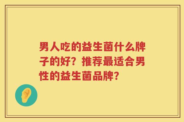 男人吃的益生菌什么牌子的好?推荐适合男性的益生菌品牌? 男人吃的益生菌什么牌子的好?推荐适合男性的益生菌品牌?