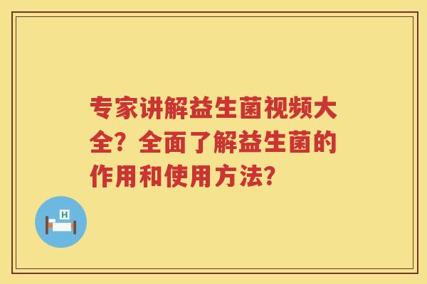 专家讲解益生菌视频大全？全面了解益生菌的作用和使用方法？