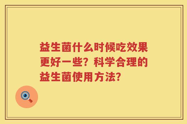 益生菌什么时候吃效果更好一些?科学合理的益生菌使用方法? 益生菌什么时候吃效果更好一些?科学合理的益生菌使用方法?