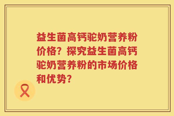 益生菌高钙驼奶营养粉价格？探究益生菌高钙驼奶营养粉的市场价格和优势？