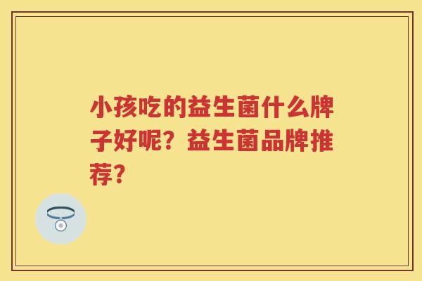 小孩吃的益生菌什么牌子好呢？益生菌品牌推荐？
