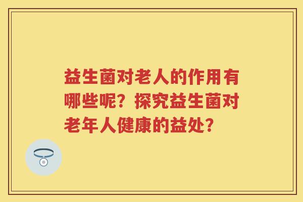 益生菌对老人的作用有哪些呢？探究益生菌对老年人健康的益处？