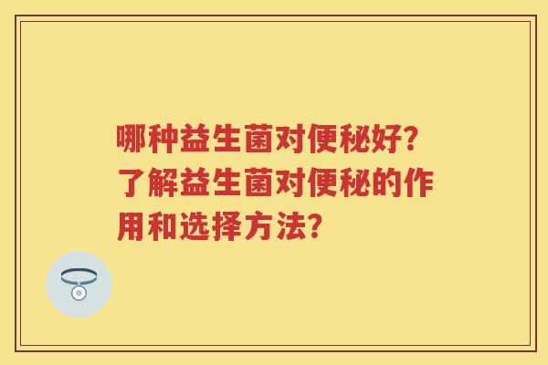 哪种益生菌对好?了解益生菌对的作用和选择方法? 哪种益生菌对好?了解益生菌对的作用和选择方法?